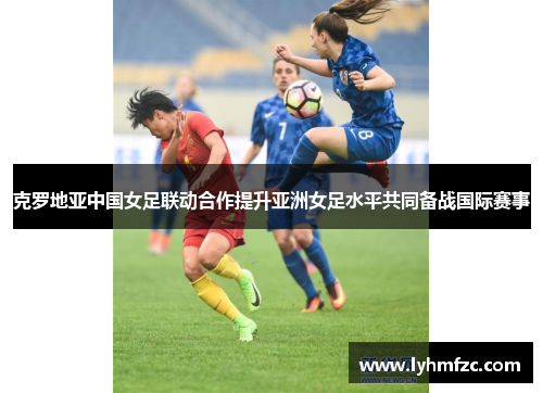 克罗地亚中国女足联动合作提升亚洲女足水平共同备战国际赛事